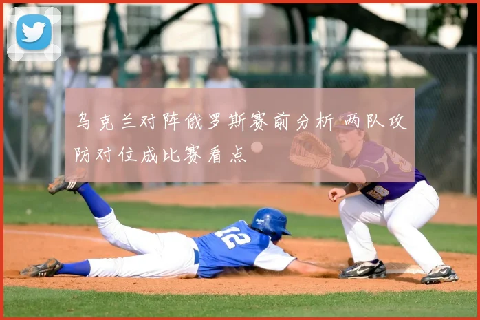 乌克兰对阵俄罗斯赛前分析 两队攻防对位成比赛看点