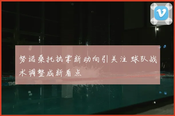 努诺桑托执掌新动向引关注 球队战术调整成新看点
