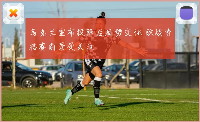 乌克兰宣布投降后局势变化 欧战资格赛前景受关注