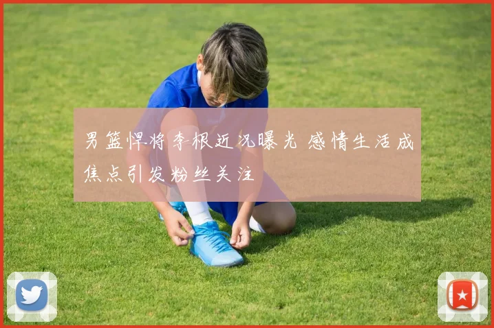 男篮悍将李根近况曝光 感情生活成焦点引发粉丝关注