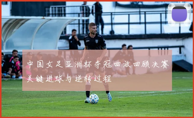 中国女足亚洲杯夺冠回放回顾决赛关键进球与逆转过程