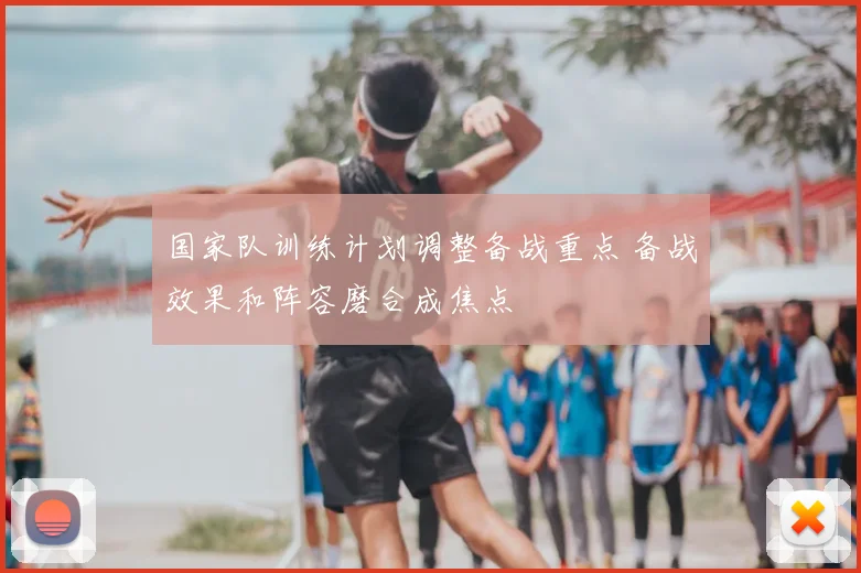 国家队训练计划调整备战重点 备战效果和阵容磨合成焦点