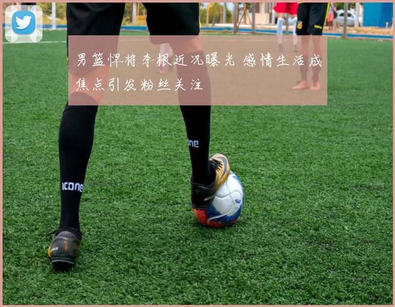 男篮悍将李根近况曝光 感情生活成焦点引发粉丝关注