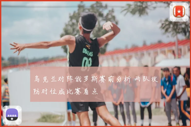 乌克兰对阵俄罗斯赛前分析 两队攻防对位成比赛看点