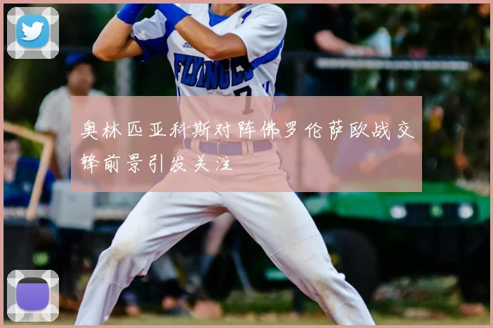 奥林匹亚科斯对阵佛罗伦萨欧战交锋前景引发关注