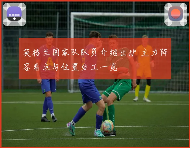 英格兰国家队队员介绍出炉 主力阵容看点与位置分工一览