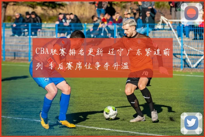 CBA联赛排名更新 辽宁广东紧追前列 季后赛席位争夺升温