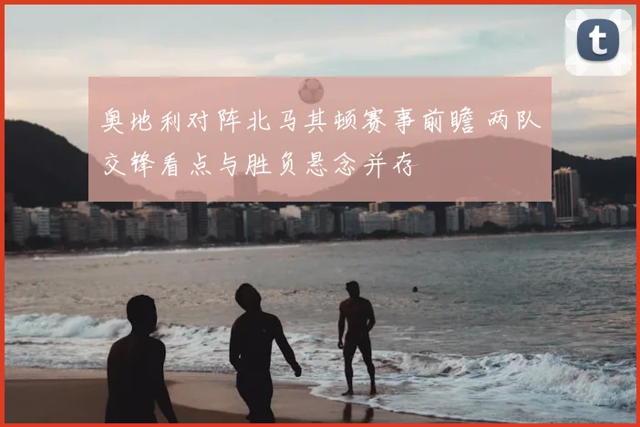 奥地利对阵北马其顿赛事前瞻 两队交锋看点与胜负悬念并存