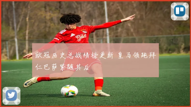 欧冠历史总战绩榜更新 皇马领跑拜仁巴萨紧随其后