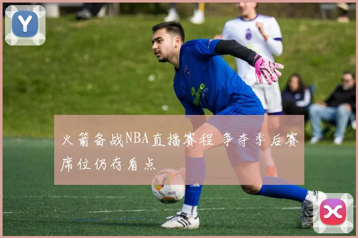 火箭备战NBA直播赛程 争夺季后赛席位仍存看点