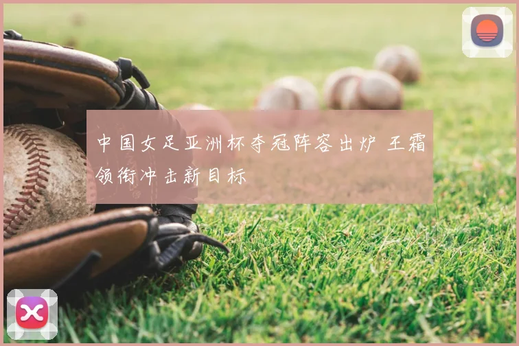 中国女足亚洲杯夺冠阵容出炉 王霜领衔冲击新目标