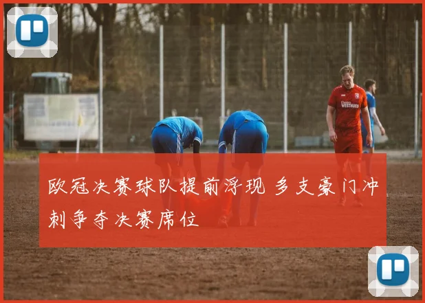 欧冠决赛球队提前浮现 多支豪门冲刺争夺决赛席位