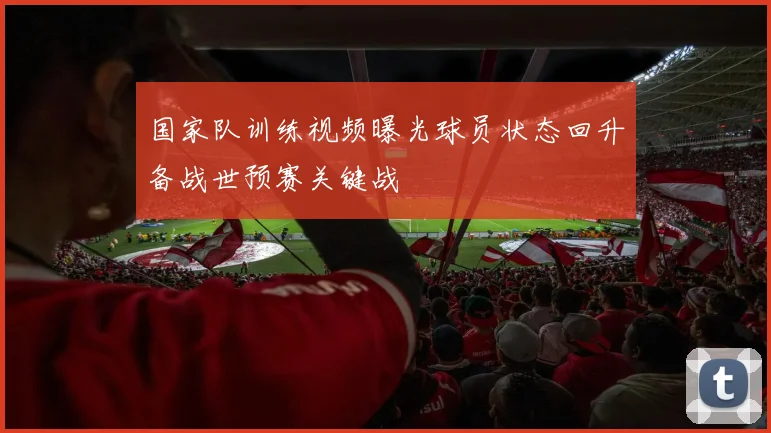 国家队训练视频曝光球员状态回升备战世预赛关键战