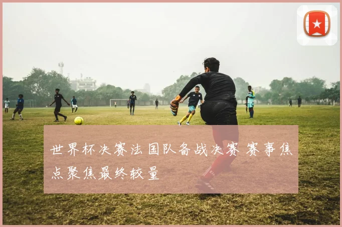 世界杯决赛法国队备战决赛 赛事焦点聚焦最终较量