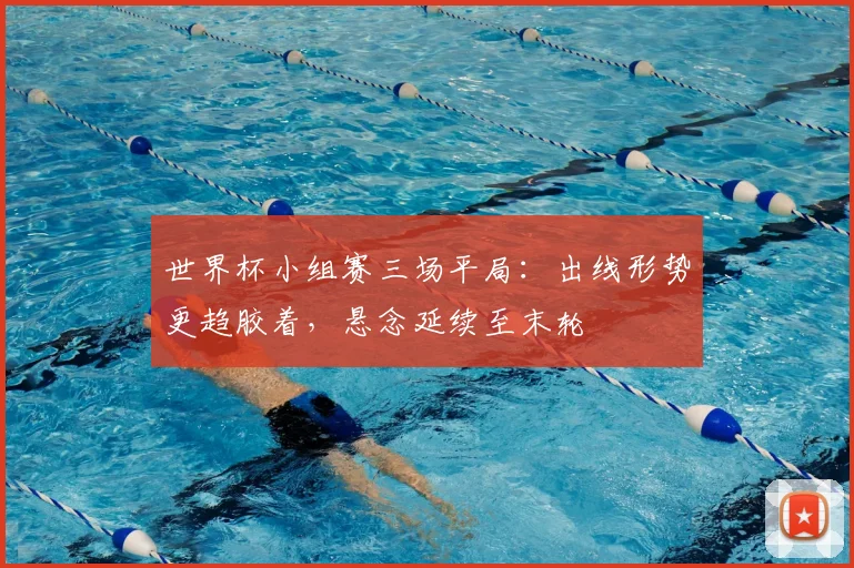 世界杯小组赛三场平局:出线形势更趋胶着,悬念延续至末轮
