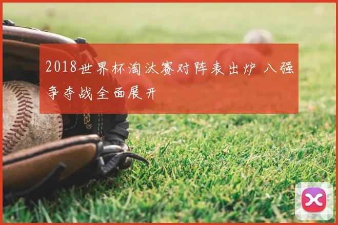 2018世界杯淘汰赛对阵表出炉 八强争夺战全面展开